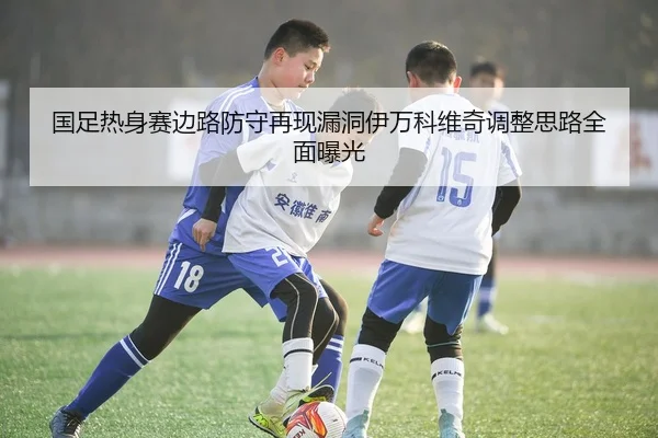 国足热身赛边路防守再现漏洞伊万科维奇调整思路全面曝光